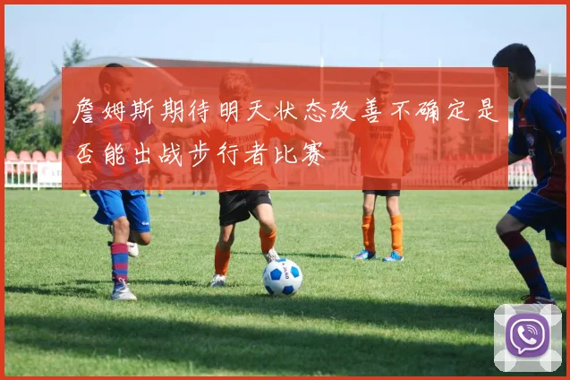 詹姆斯期待明天状态改善不确定是否能出战步行者比赛