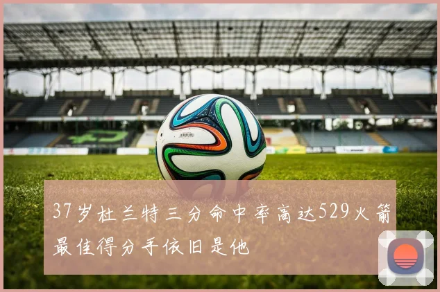 37岁杜兰特三分命中率高达529火箭最佳得分手依旧是他