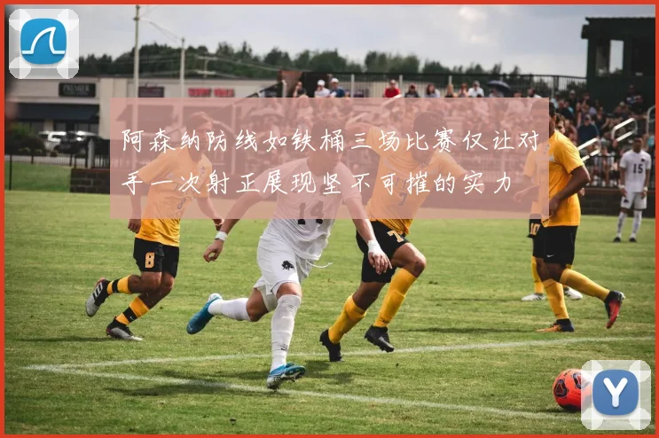 阿森纳防线如铁桶三场比赛仅让对手一次射正展现坚不可摧的实力