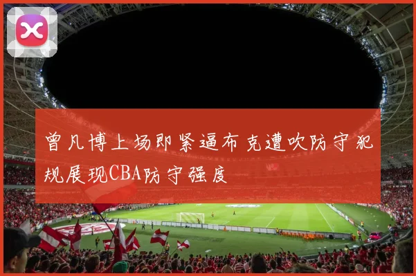 曾凡博上场即紧逼布克遭吹防守犯规展现CBA防守强度
