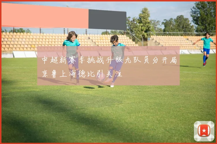 中超新赛季挑战升级九队负分开局京鲁上海德比引关注