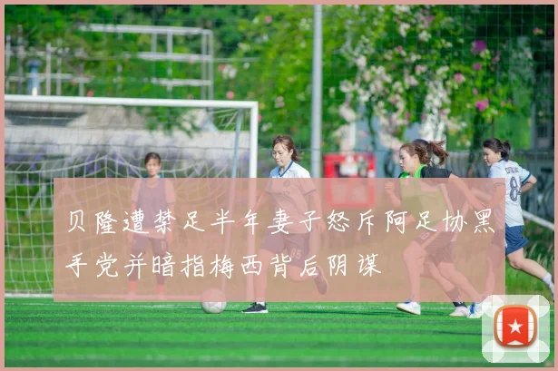 贝隆遭禁足半年妻子怒斥阿足协黑手党并暗指梅西背后阴谋