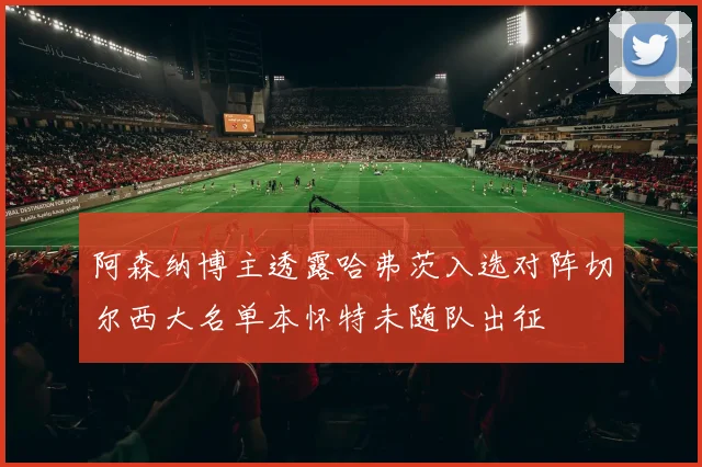 阿森纳博主透露哈弗茨入选对阵切尔西大名单本怀特未随队出征