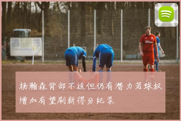 杨瀚森背部不适但仍有潜力若球权增加有望刷新得分纪录