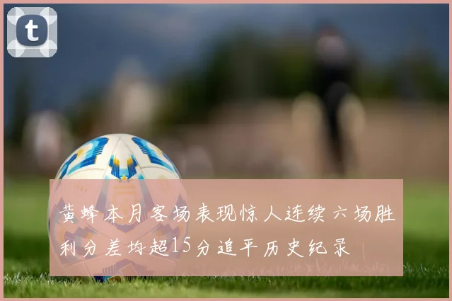 黄蜂本月客场表现惊人连续六场胜利分差均超15分追平历史纪录