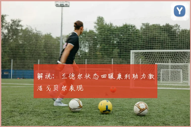 解说：兰德尔状态回暖康利助力激活戈贝尔表现