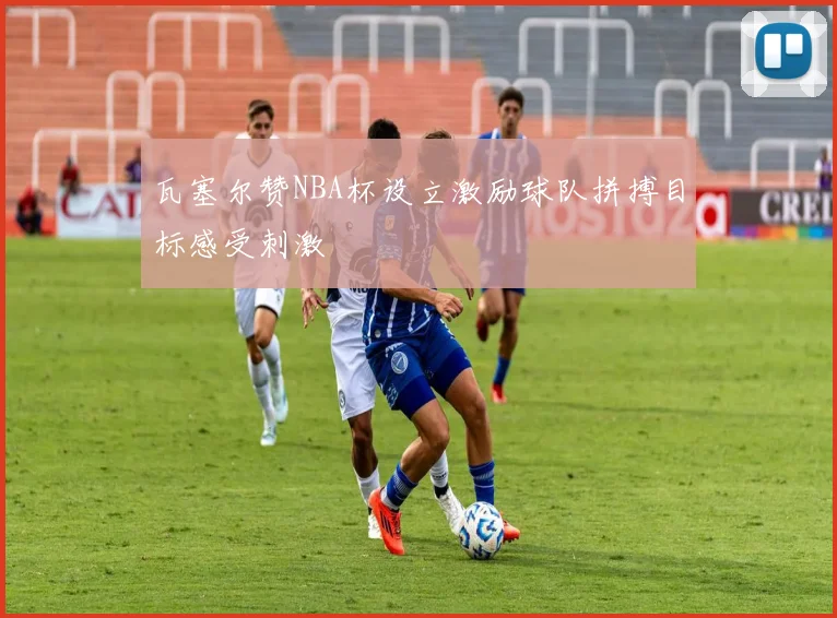 瓦塞尔赞NBA杯设立激励球队拼搏目标感受刺激