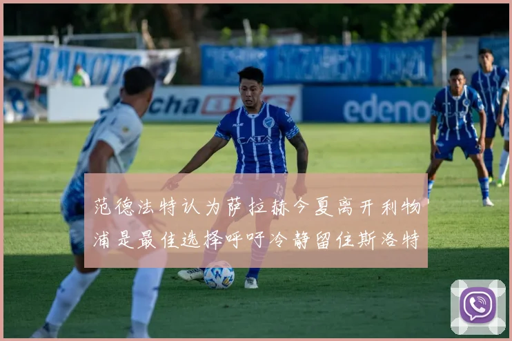 范德法特认为萨拉赫今夏离开利物浦是最佳选择呼吁冷静留住斯洛特
