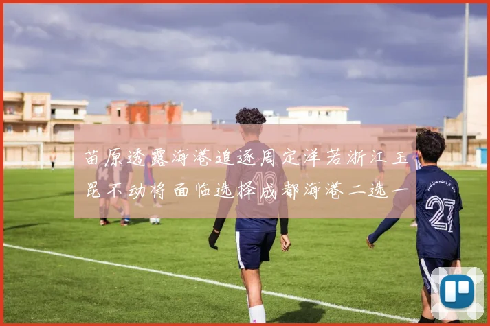 苗原透露海港追逐周定洋若浙江玉昆不动将面临选择成都海港二选一