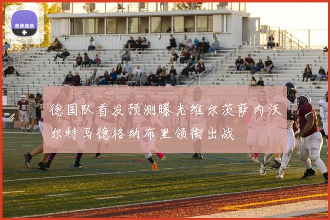 德国队首发预测曝光维尔茨萨内沃尔特马德格纳布里领衔出战