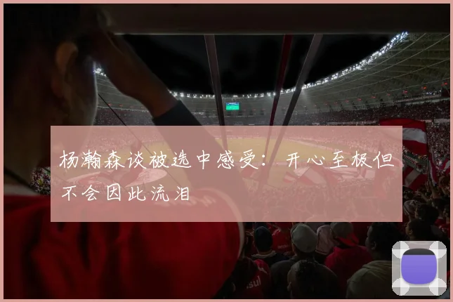 杨瀚森谈被选中感受：开心至极但不会因此流泪