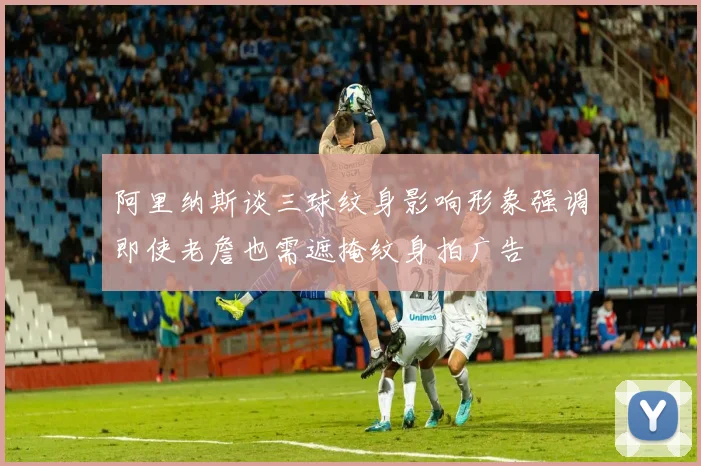 阿里纳斯谈三球纹身影响形象强调即使老詹也需遮掩纹身拍广告