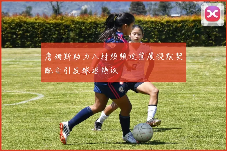 詹姆斯助力八村频频攻筐展现默契配合引发球迷热议