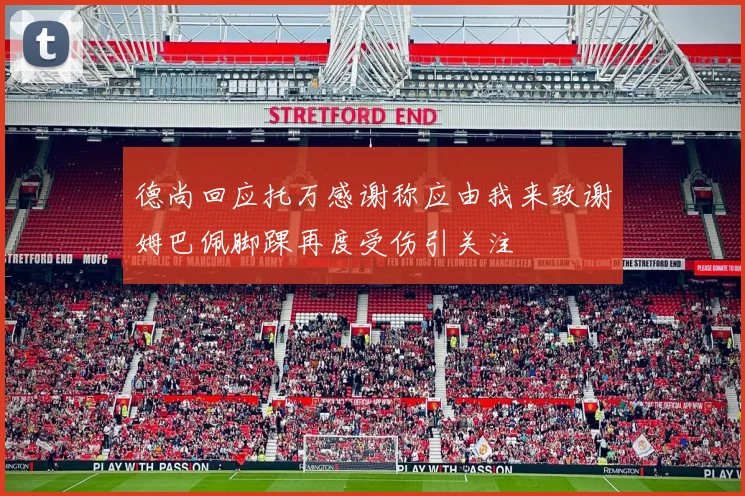 德尚回应托万感谢称应由我来致谢姆巴佩脚踝再度受伤引关注