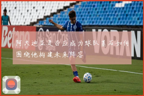阿夫迪亚是否应成为球队基石如何围绕他构建未来阵容