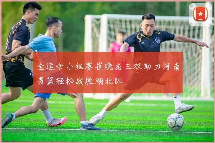 全运会小组赛崔晓龙三双助力河南男篮轻松战胜湖北队