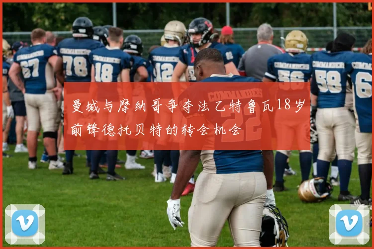 曼城与摩纳哥争夺法乙特鲁瓦18岁前锋德托贝特的转会机会