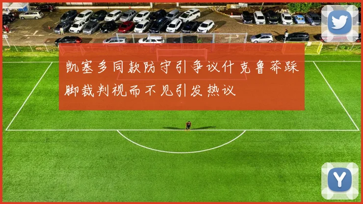 凯塞多同款防守引争议什克鲁莽踩脚裁判视而不见引发热议