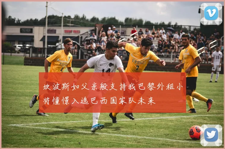 坎波斯如父亲般支持我巴黎外租小将憧憬入选巴西国家队未来