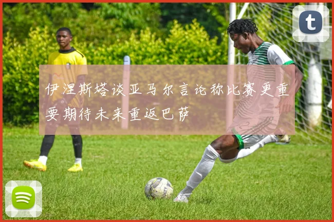 伊涅斯塔谈亚马尔言论称比赛更重要期待未来重返巴萨