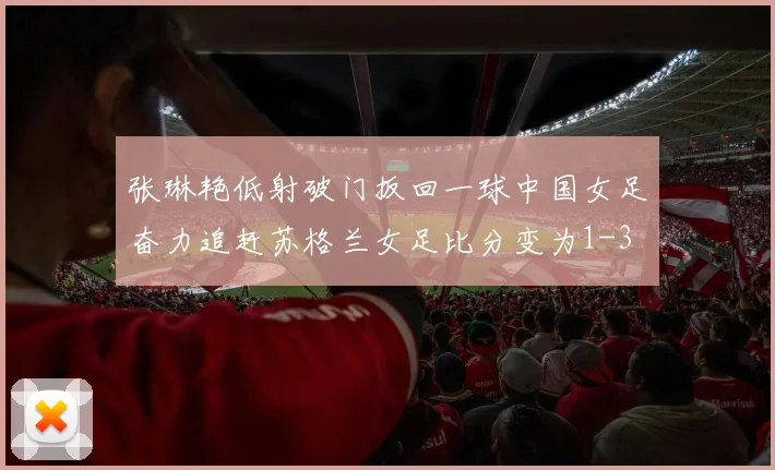 张琳艳低射破门扳回一球中国女足奋力追赶苏格兰女足比分变为1-3