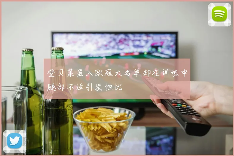 登贝莱虽入欧冠大名单却在训练中腿部不适引发担忧