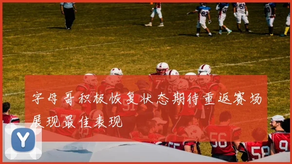 字母哥积极恢复状态期待重返赛场展现最佳表现