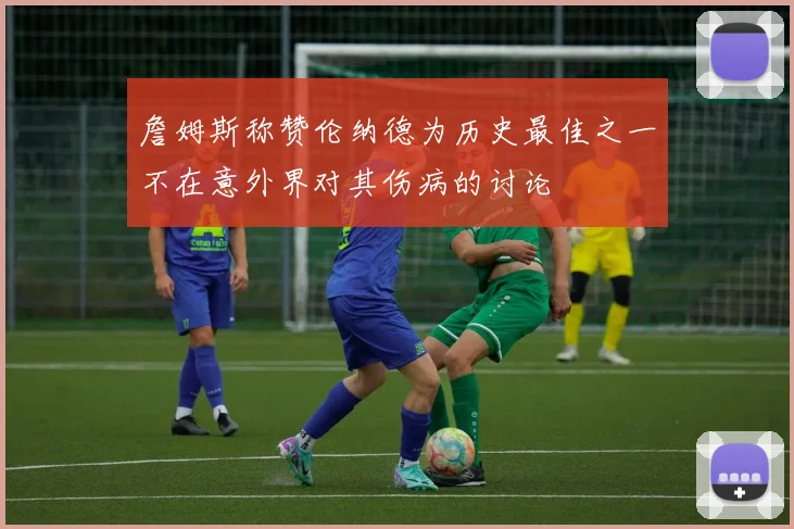 詹姆斯称赞伦纳德为历史最佳之一不在意外界对其伤病的讨论