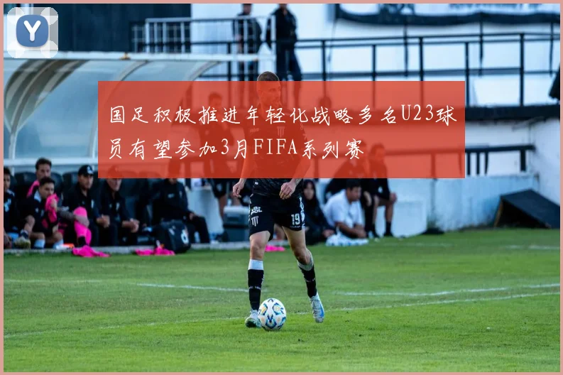 国足积极推进年轻化战略多名U23球员有望参加3月FIFA系列赛