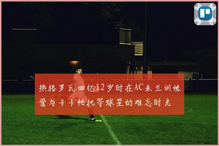 热格罗瓦回忆12岁时在AC米兰训练营与卡卡帕托等球星的难忘时光