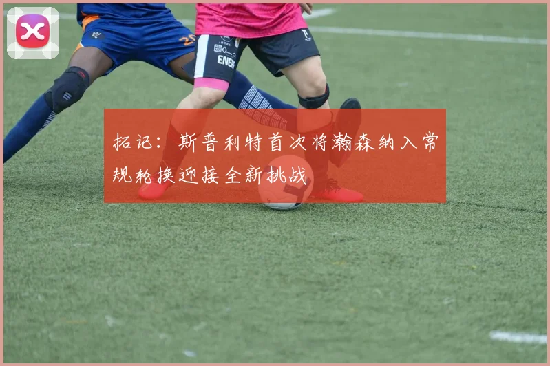 拓记：斯普利特首次将瀚森纳入常规轮换迎接全新挑战