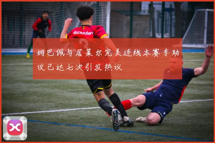 姆巴佩与居莱尔完美连线本赛季助攻已达七次引发热议