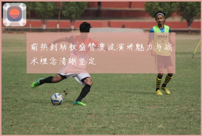 前热刺助教盛赞澳波演讲魅力与战术理念清晰坚定