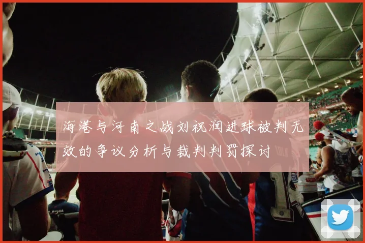 海港与河南之战刘祝润进球被判无效的争议分析与裁判判罚探讨