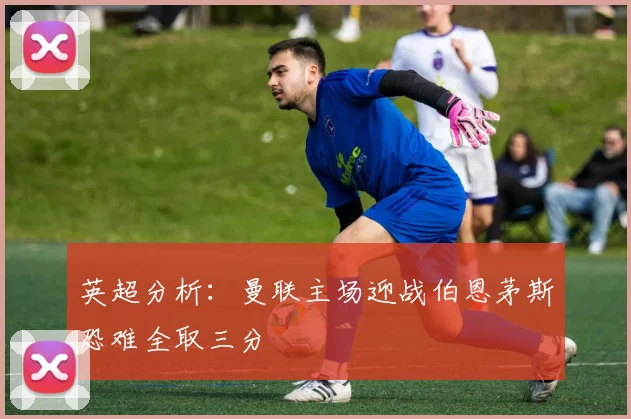 英超分析：曼联主场迎战伯恩茅斯恐难全取三分