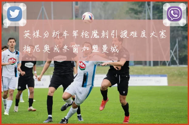 英媒分析车军枪魔刺引援难度大塞梅尼奥或冬窗加盟曼城