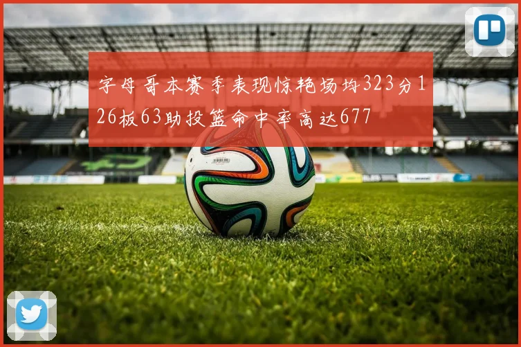 字母哥本赛季表现惊艳场均323分126板63助投篮命中率高达677
