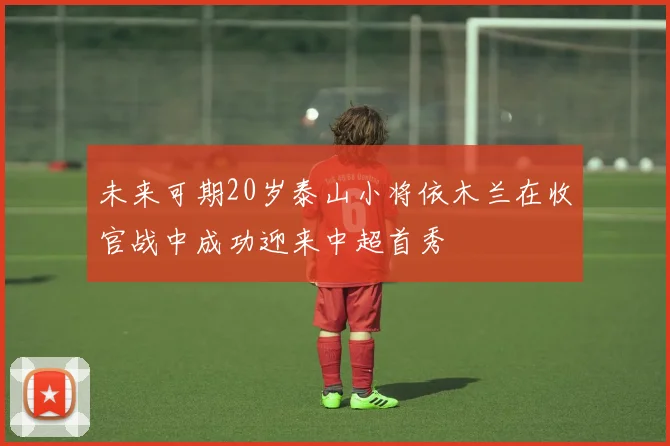 未来可期20岁泰山小将依木兰在收官战中成功迎来中超首秀