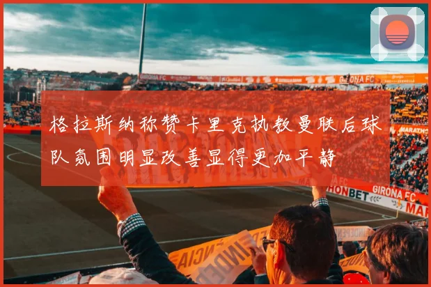 格拉斯纳称赞卡里克执教曼联后球队氛围明显改善显得更加平静